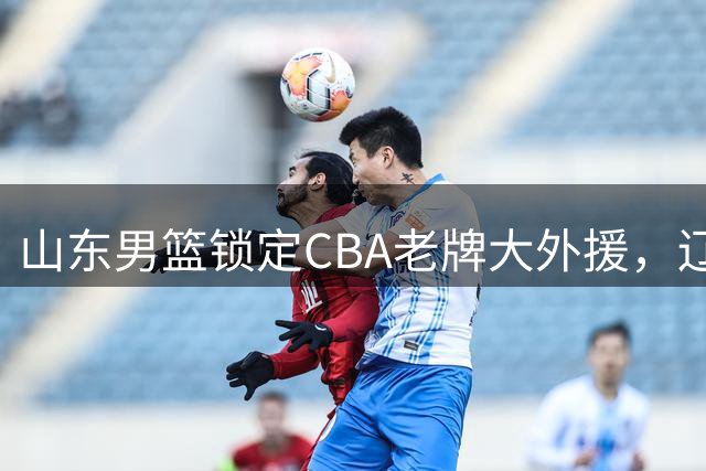 山东男篮锁定CBA老牌大外援，辽宁队瞄准广东旧将补强内线