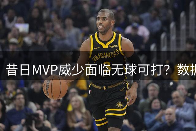 昔日MVP威少面临无球可打？数据背后暗藏职业生涯危机导语